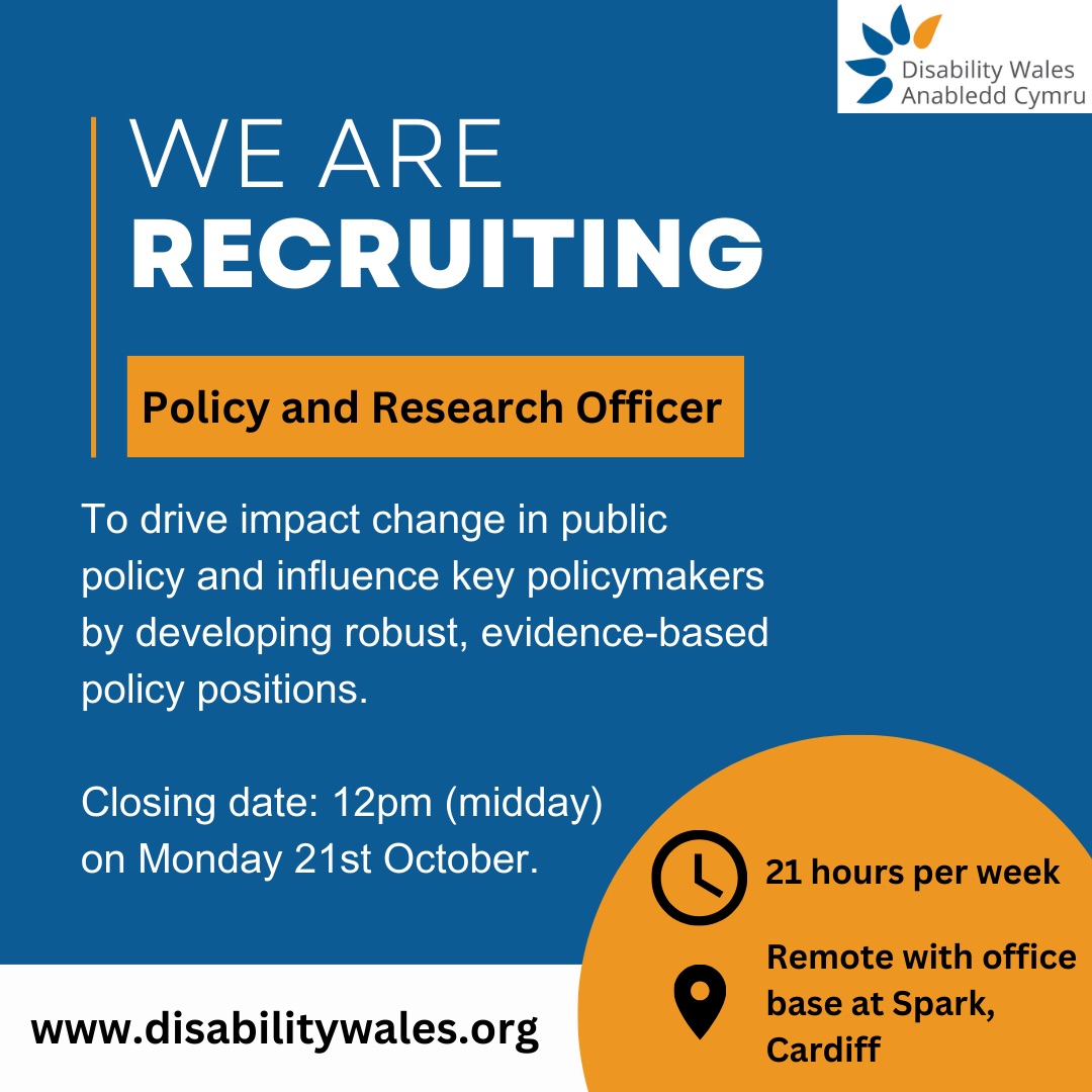 We are recruiting. Policy and Research Officer. 21 hours per week. Remote working with office base at Spark, Cardiff. To drive impactful change in public policy and influence key policymakers by developing robust, evidence-based policy positions. Closing date: 12pm (midday) on Monday 21st October. www.disabilitywales.org.