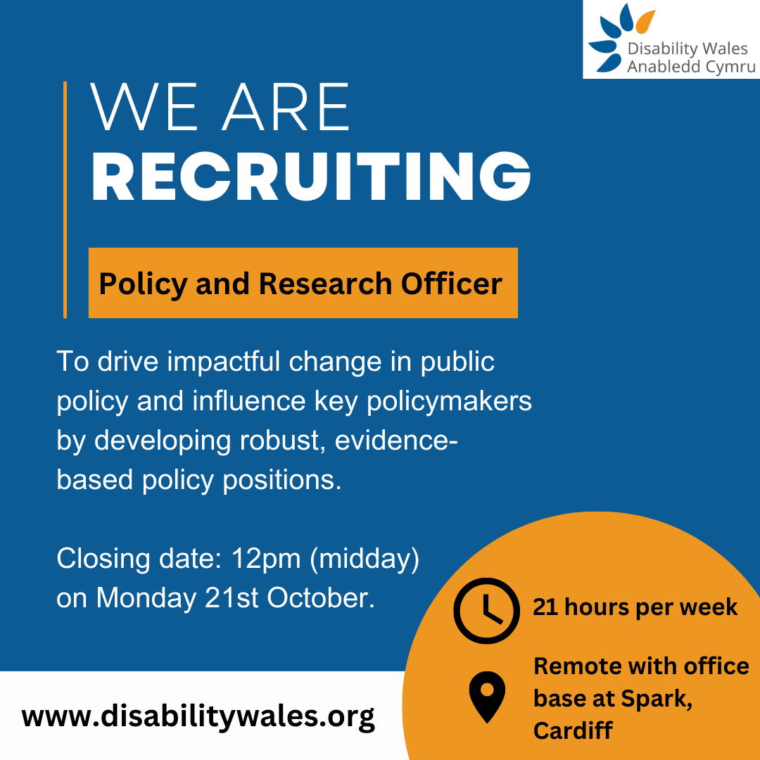 We are recruiting. Policy and Research Officer. 21 hours per week. Remote working with office base at Spark, Cardiff. To drive impactful change in public policy and influence key policymakers by developing robust, evidence-based policy positions. Closing date: 12pm (midday) on Monday 21st October. www.disabilitywales.org.